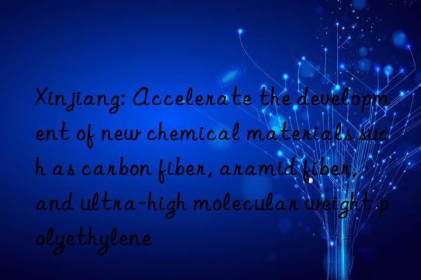 xinjiang: accelerate the development of new chemical materials such as carbon fiber, aramid fiber, and ultra-high molecular weight polyethylene