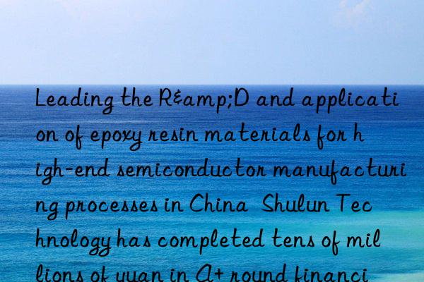 leading the r&d and application of epoxy resin materials for high-end semiconductor manufacturing processes in china shulun technology has completed tens of millions of yuan in a+ round financing