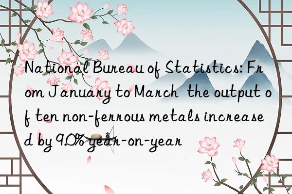national bureau of statistics: from january to march  the output of ten non-ferrous metals increased by 9.0% year-on-year