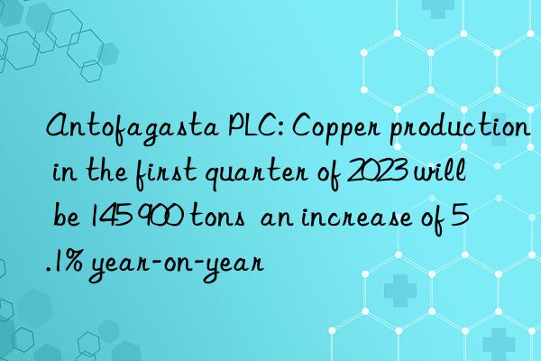 antofagasta plc: copper production in the first quarter of 2023 will be 145 900 tons  an increase of 5.1% year-on-year