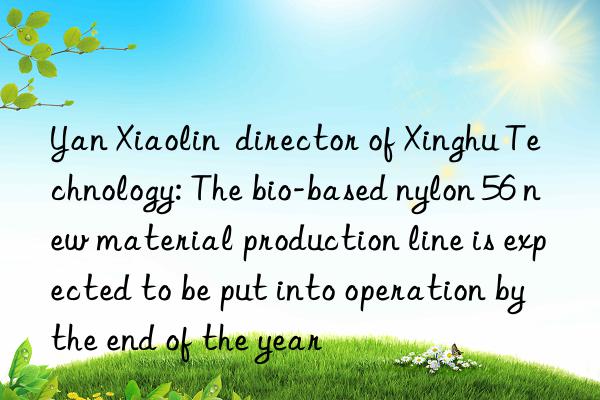 yan xiaolin  director of xinghu technology: the bio-based nylon 56 new material production line is expected to be put into operation by the end of the year