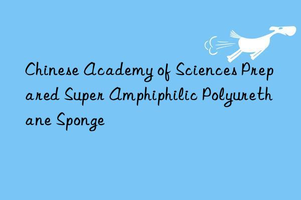 chinese academy of sciences prepared super amphiphilic polyurethane sponge