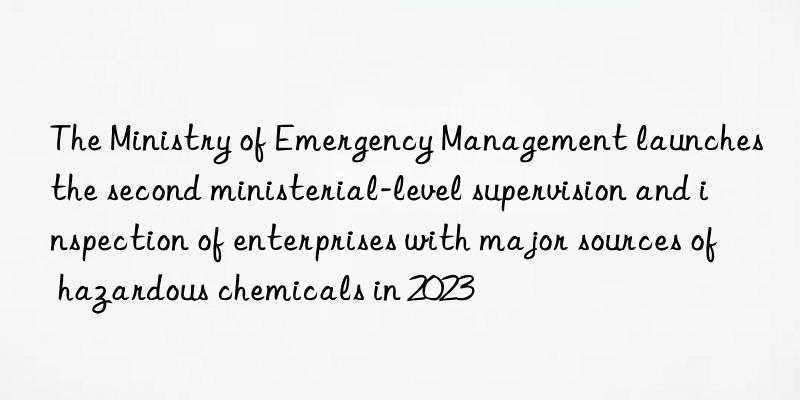 the ministry of emergency management launches the second ministerial-level supervision and inspection of enterprises with major sources of hazardous chemicals in 2023