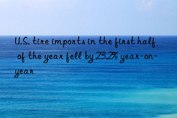 u.s. tire imports in the first half of the year fell by 23.2% year-on-year