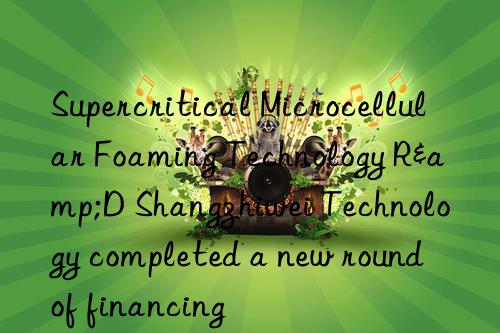 supercritical microcellular foaming technology r&d shangzhiwei technology completed a new round of financing