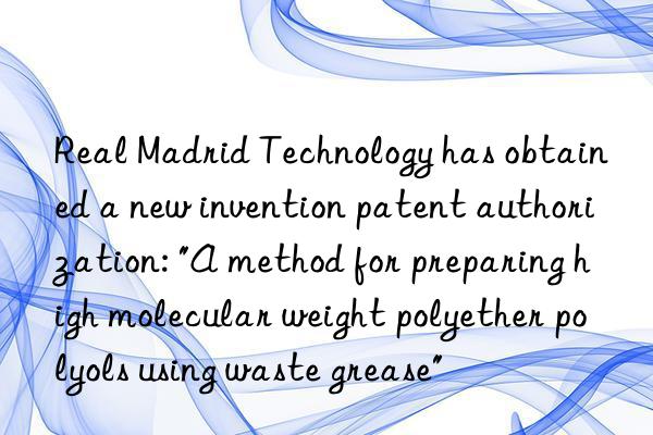 real madrid technology has obtained a new invention patent authorization: "a method for preparing high molecular weight polyether polyols using waste grease"