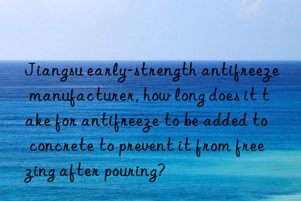 jiangsu early-strength antifreeze manufacturer, how long does it take for antifreeze to be added to concrete to prevent it from freezing after pouring?