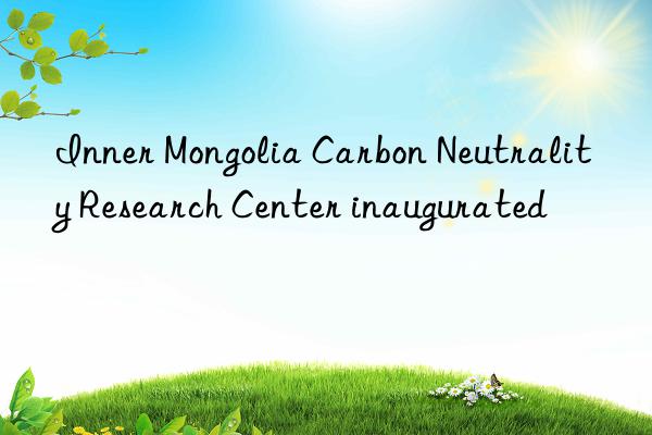 inner mongolia carbon neutrality research center inaugurated