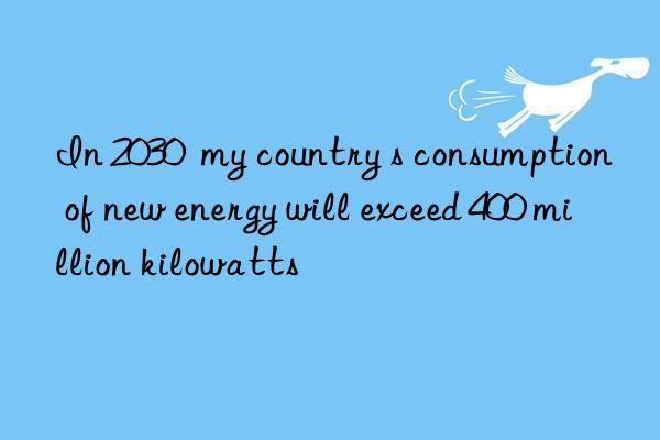 in 2030  my country s consumption of new energy will exceed 400 million kilowatts