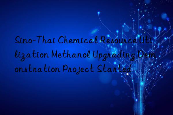sino-thai chemical resource utilization methanol upgrading demonstration project started