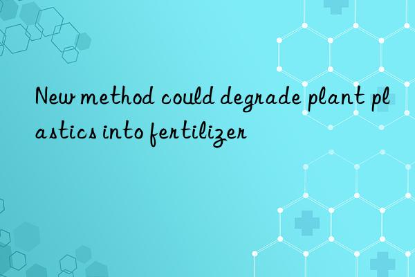 new method could degrade plant plastics into fertilizer