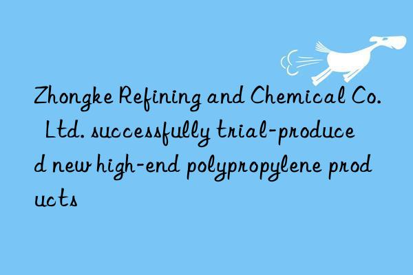 zhongke refining and chemical co.  ltd. successfully trial-produced new high-end polypropylene products