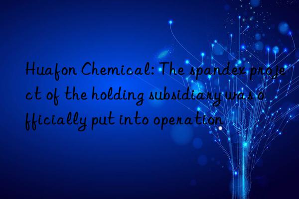 huafon chemical: the spandex project of the holding subsidiary was officially put into operation