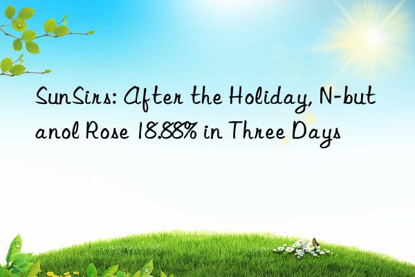 sunsirs: after the holiday, n-butanol rose 18.88% in three days
