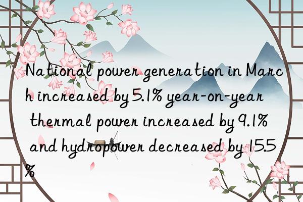 national power generation in march increased by 5.1% year-on-year  thermal power increased by 9.1%  and hydropower decreased by 15.5%