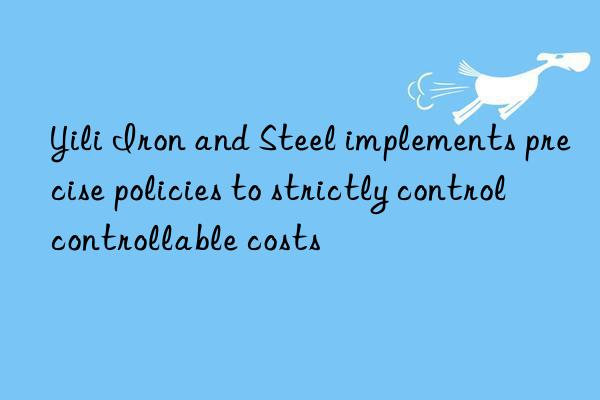 yili iron and steel implements precise policies to strictly control controllable costs