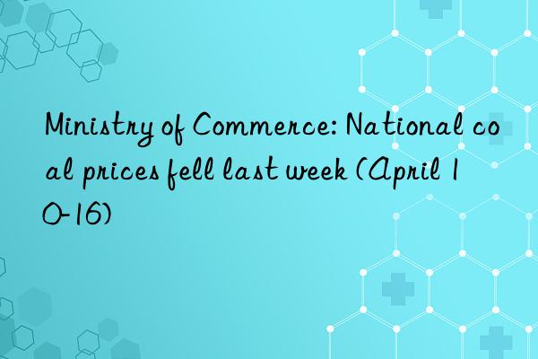 ministry of commerce: national coal prices fell last week (april 10-16)