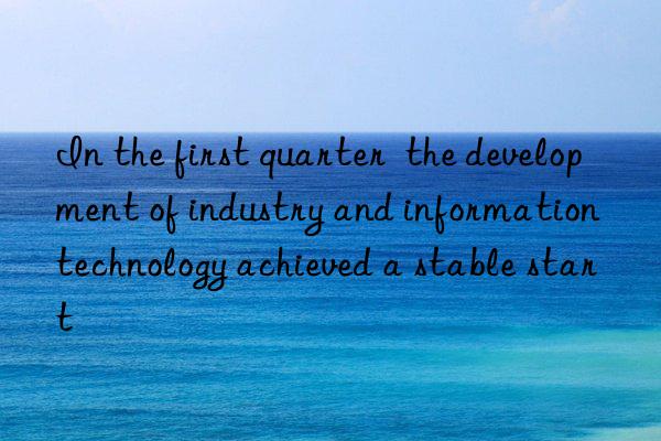 in the first quarter  the development of industry and information technology achieved a stable start