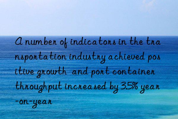 a number of indicators in the transportation industry achieved positive growth  and port container throughput increased by 3.5% year-on-year