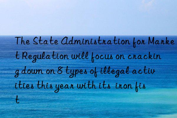 the state administration for market regulation will focus on cracking n on 8 types of illegal activities this year with its  iron fist