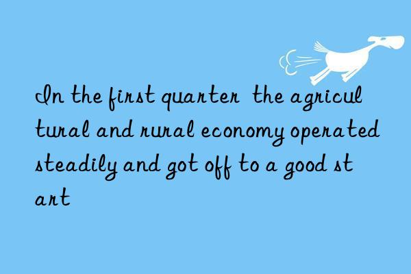 in the first quarter  the agricultural and rural economy operated steadily and got off to a good start