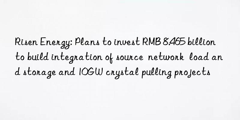 risen energy: plans to invest rmb 8.465 billion to build integration of source  network  load and storage and 10gw crystal pulling projects