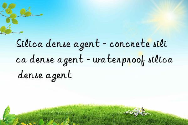 silica dense agent - concrete silica dense agent - waterproof silica dense agent