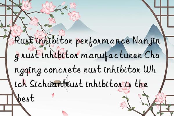 rust inhibitor performance nanjing rust inhibitor manufacturer chongqing concrete rust inhibitor which sichuan rust inhibitor is the best