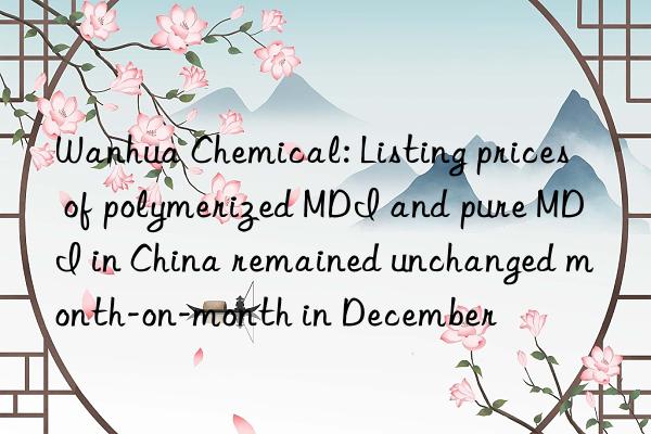  chemical: listing prices of polymerized mdi and pure mdi in china remained unchanged month-on-month in december