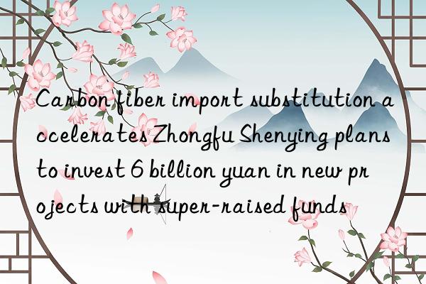 carbon fiber import substitution accelerates zhongfu shenying plans to invest 6 billion yuan in new projects with super-raised funds