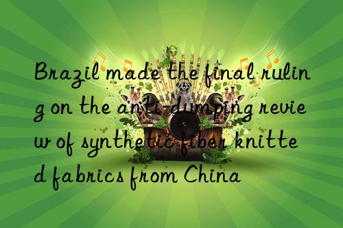 brazil made the final ruling on the anti-dumping review of synthetic fiber knitted fabrics from china