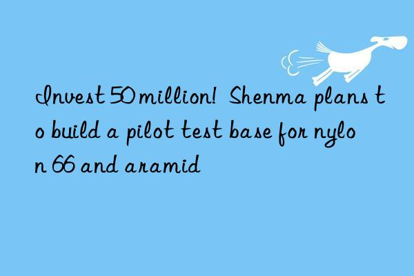 invest 50 million!  shenma plans to build a pilot test base for nylon 66 and aramid
