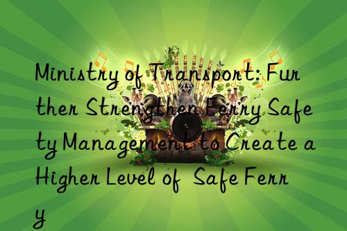 ministry of transport: further strengthen ferry safety management to create a higher level of  safe ferry