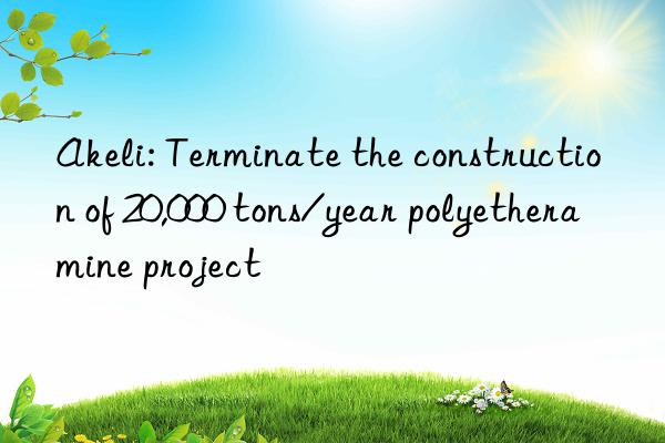 akeli: terminate the construction of 20,000 tons/year polyetheramine project