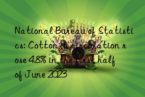 national bureau of statistics: cotton in circulation rose 4.8% in the first half of june 2023