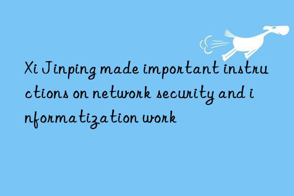 xi jinping made important instructions on network security and informatization work