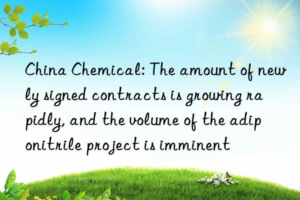 china chemical: the amount of newly signed contracts is growing rapidly, and the volume of the adiponitrile project is imminent