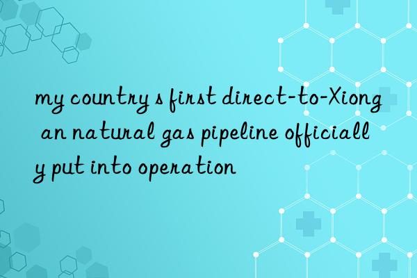 my country s first direct-to-xiong an natural gas pipeline officially put into operation