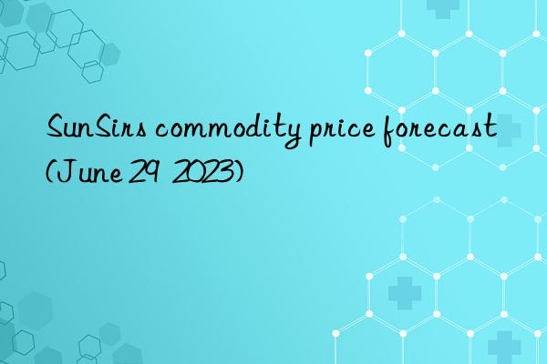 sunsirs commodity price forecast (june 29  2023)