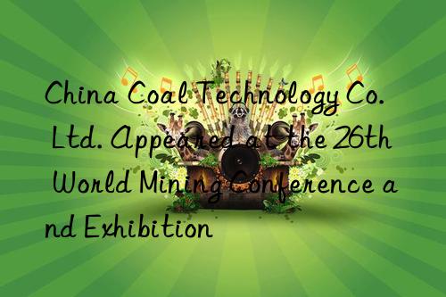 china coal technology co.  ltd. appeared at the 26th world mining conference and exhibition