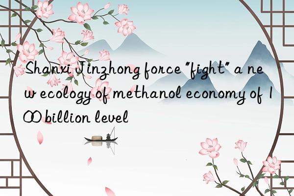 shanxi jinzhong force "fight" a new ecology of methanol economy of 100 billion level