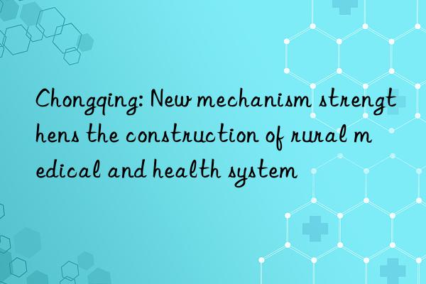 chongqing: new mechanism strengthens the construction of rural medical and health system