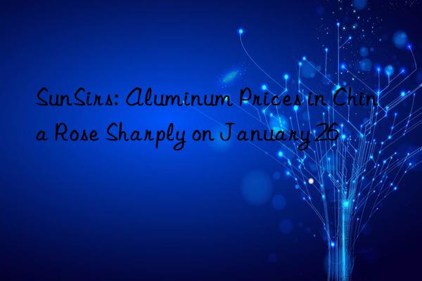 sunsirs: aluminum prices in china rose sharply on january 26