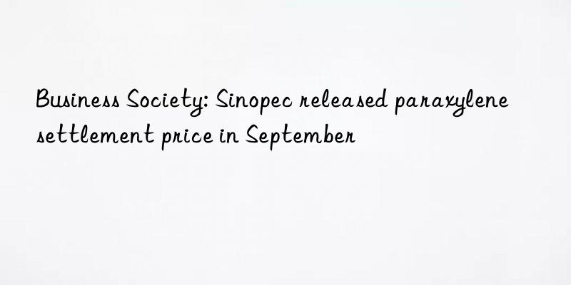 business society: sinopec released paraxylene settlement price in september