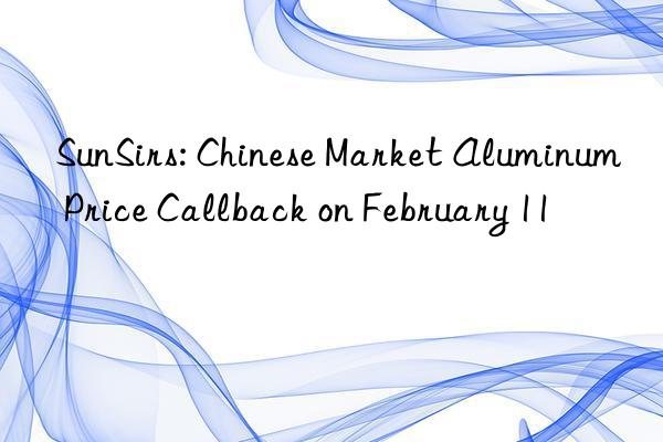 sunsirs: chinese market aluminum price callback on february 11