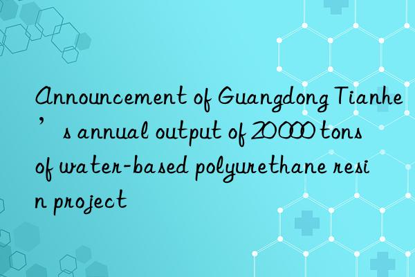 announcement of guangdong tianhe’s annual output of 20 000 tons of water-based polyurethane resin project