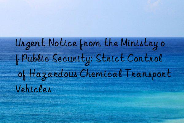 urgent notice from the ministry of public security: strict control of hazardous chemical transport vehicles