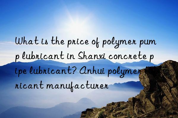 what is the price of polymer pump lubricant in shanxi concrete pipe lubricant? anhui polymer lubricant manufacturer