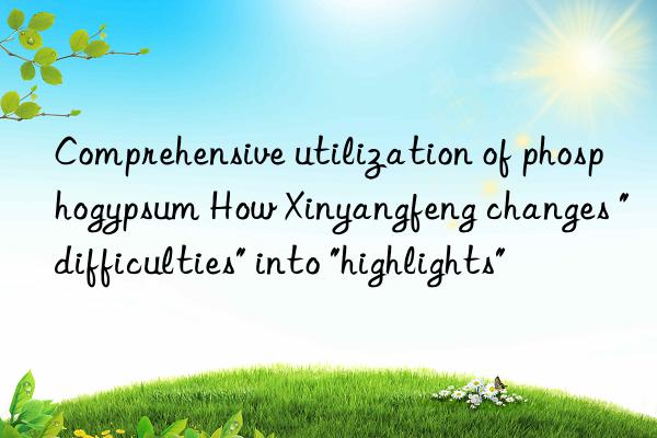 comprehensive utilization of phosphogypsum how xinyangfeng changes "difficulties" into "highlights"