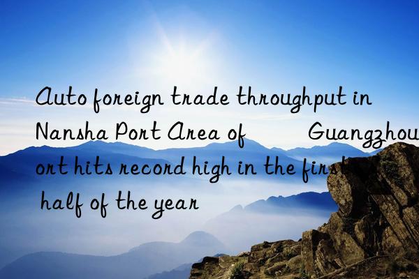 auto foreign trade throughput in nansha port area of ​​guangzhou port hits record high in the first half of the year